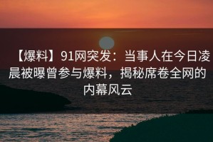 【爆料】91网突发：当事人在今日凌晨被曝曾参与爆料，揭秘席卷全网的内幕风云