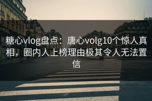 糖心vlog盘点：唐心volg10个惊人真相，圈内人上榜理由极其令人无法置信