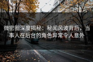 微密圈深度揭秘：秘闻风波背后，当事人在后台的角色异常令人意外