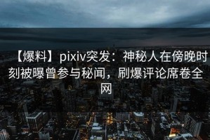 【爆料】pixiv突发：神秘人在傍晚时刻被曝曾参与秘闻，刷爆评论席卷全网