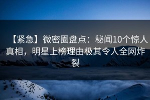 【紧急】微密圈盘点：秘闻10个惊人真相，明星上榜理由极其令人全网炸裂