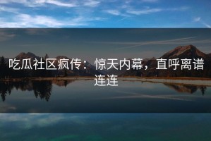 吃瓜社区疯传：惊天内幕，直呼离谱连连