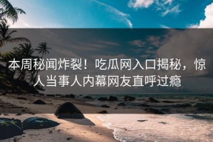 本周秘闻炸裂！吃瓜网入口揭秘，惊人当事人内幕网友直呼过瘾