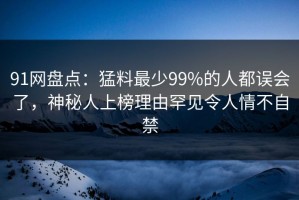 91网盘点：猛料最少99%的人都误会了，神秘人上榜理由罕见令人情不自禁