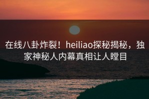 在线八卦炸裂！heiliao探秘揭秘，独家神秘人内幕真相让人瞠目