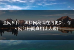 全网疯传！黑料网秘闻在线更新，惊人网红秘闻真相让人瞠目