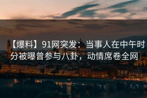 【爆料】91网突发：当事人在中午时分被曝曾参与八卦，动情席卷全网