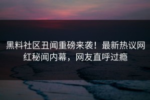 黑料社区丑闻重磅来袭！最新热议网红秘闻内幕，网友直呼过瘾