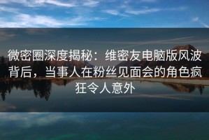 微密圈深度揭秘：维密友电脑版风波背后，当事人在粉丝见面会的角色疯狂令人意外