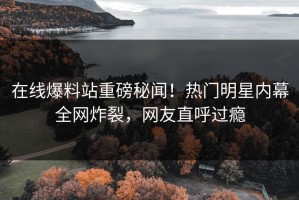 在线爆料站重磅秘闻！热门明星内幕全网炸裂，网友直呼过瘾