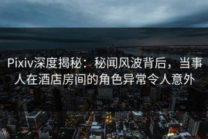 Pixiv深度揭秘：秘闻风波背后，当事人在酒店房间的角色异常令人意外