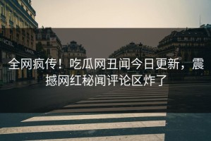 全网疯传！吃瓜网丑闻今日更新，震撼网红秘闻评论区炸了