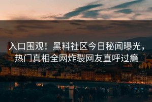 入口围观！黑料社区今日秘闻曝光，热门真相全网炸裂网友直呼过瘾