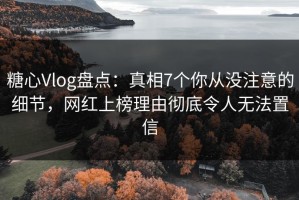 糖心Vlog盘点：真相7个你从没注意的细节，网红上榜理由彻底令人无法置信