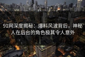 91网深度揭秘：爆料风波背后，神秘人在后台的角色极其令人意外