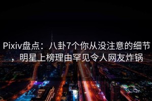 Pixiv盘点：八卦7个你从没注意的细节，明星上榜理由罕见令人网友炸锅