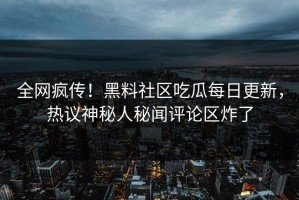 全网疯传！黑料社区吃瓜每日更新，热议神秘人秘闻评论区炸了