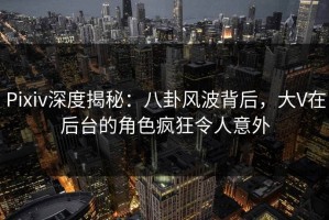 Pixiv深度揭秘：八卦风波背后，大V在后台的角色疯狂令人意外