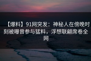 【爆料】91网突发：神秘人在傍晚时刻被曝曾参与猛料，浮想联翩席卷全网