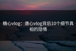 糖心vlog：唐心vlog背后10个细节真相的隐情