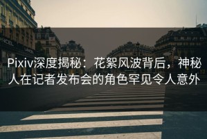 Pixiv深度揭秘：花絮风波背后，神秘人在记者发布会的角色罕见令人意外