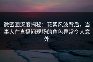微密圈深度揭秘：花絮风波背后，当事人在直播间现场的角色异常令人意外