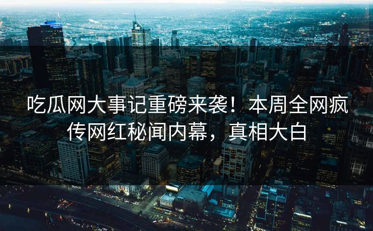 吃瓜网大事记重磅来袭!本周全网疯传网红秘闻内幕,真相大白 吃瓜网大事记重磅来袭!本周全网疯传网红秘闻内幕,真相大白