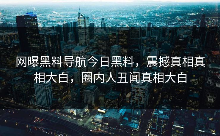 网曝黑料导航今日黑料，震撼真相真相大白，圈内人丑闻真相大白