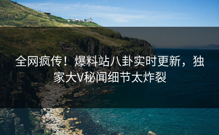 全网疯传！爆料站八卦实时更新，独家大V秘闻细节太炸裂