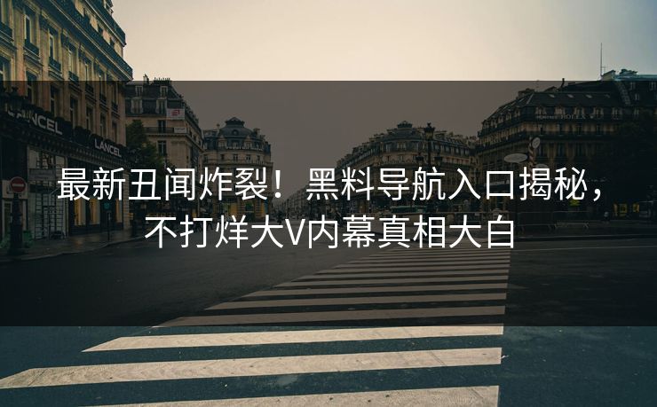 最新丑闻炸裂！黑料导航入口揭秘，不打烊大V内幕真相大白