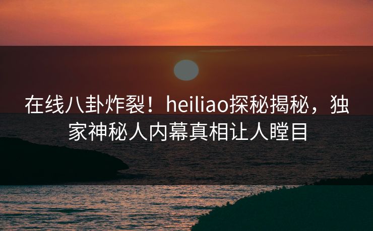 在线八卦炸裂!heiliao探秘揭秘,独家神秘人内幕真相让人瞠目 在线八卦炸裂!heiliao探秘揭秘,独家神秘人内幕真相让人瞠目
