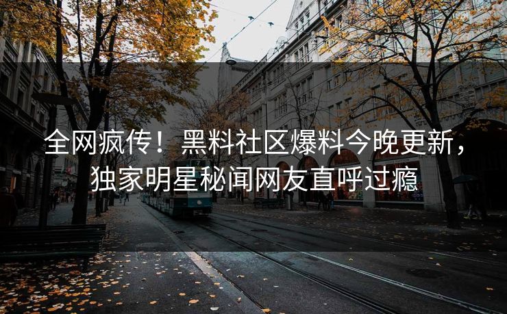 全网疯传！黑料社区爆料今晚更新，独家明星秘闻网友直呼过瘾