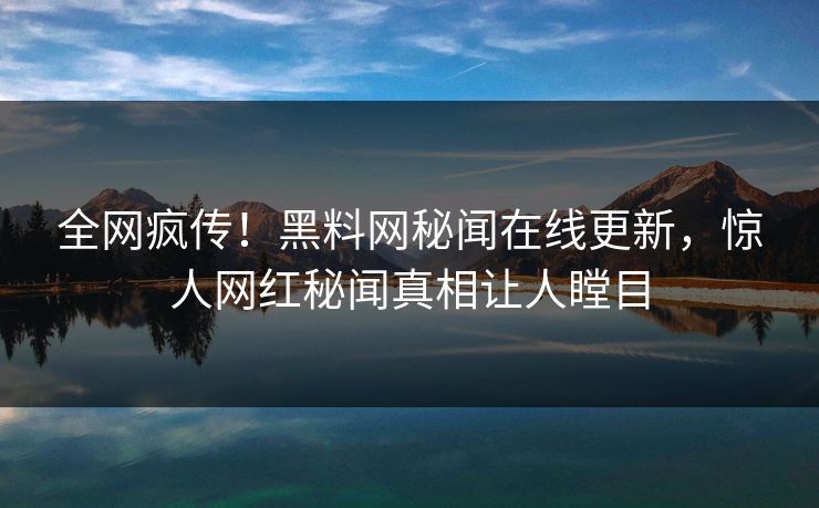 全网疯传！黑料网秘闻在线更新，惊人网红秘闻真相让人瞠目