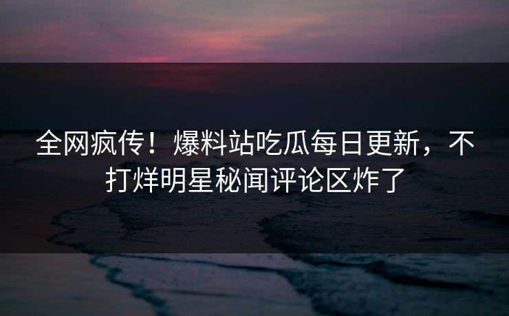 全网疯传！爆料站吃瓜每日更新，不打烊明星秘闻评论区炸了