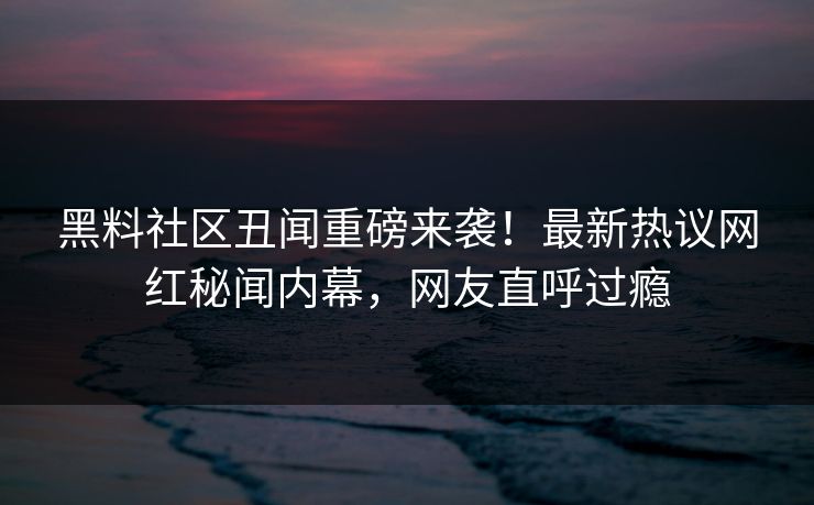 黑料社区丑闻重磅来袭！最新热议网红秘闻内幕，网友直呼过瘾