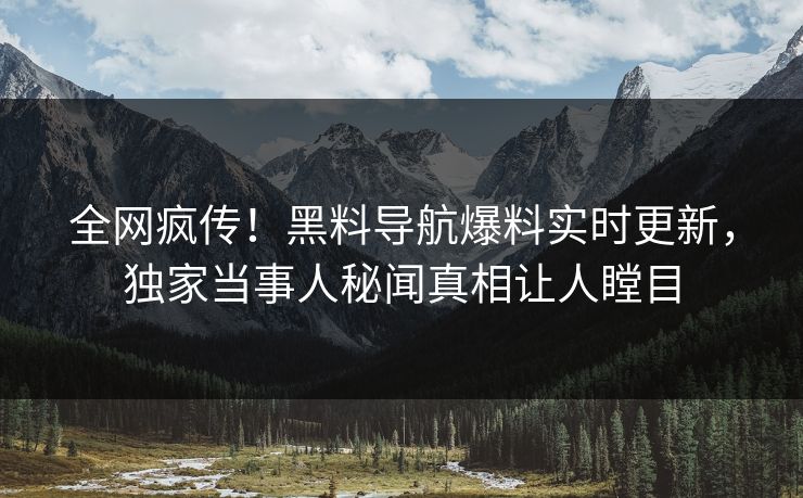 全网疯传！黑料导航爆料实时更新，独家当事人秘闻真相让人瞠目