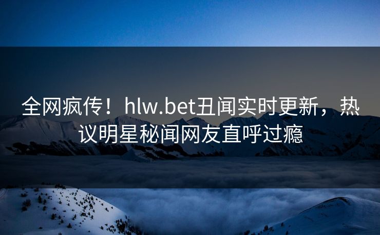 全网疯传!hlw.bet丑闻实时更新,热议明星秘闻网友直呼过瘾 全网疯传!hlw.bet丑闻实时更新,热议明星秘闻网友直呼过瘾