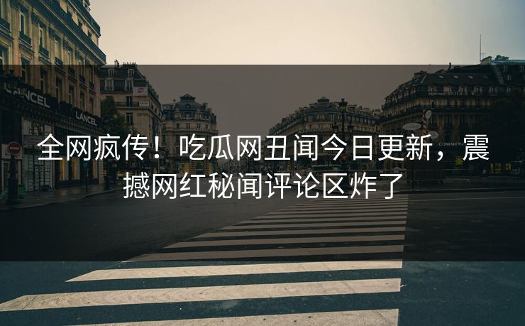 全网疯传！吃瓜网丑闻今日更新，震撼网红秘闻评论区炸了