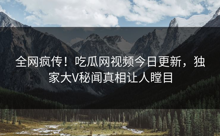 全网疯传！吃瓜网视频今日更新，独家大V秘闻真相让人瞠目