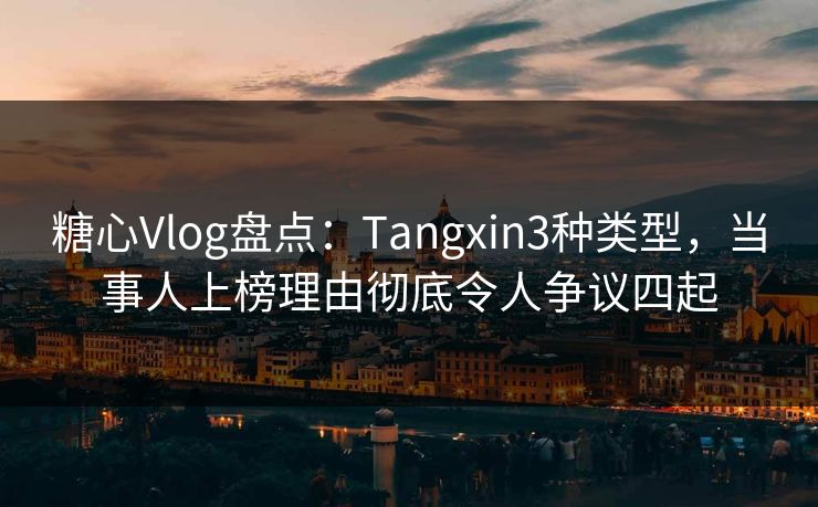 糖心Vlog盘点：Tangxin3种类型，当事人上榜理由彻底令人争议四起