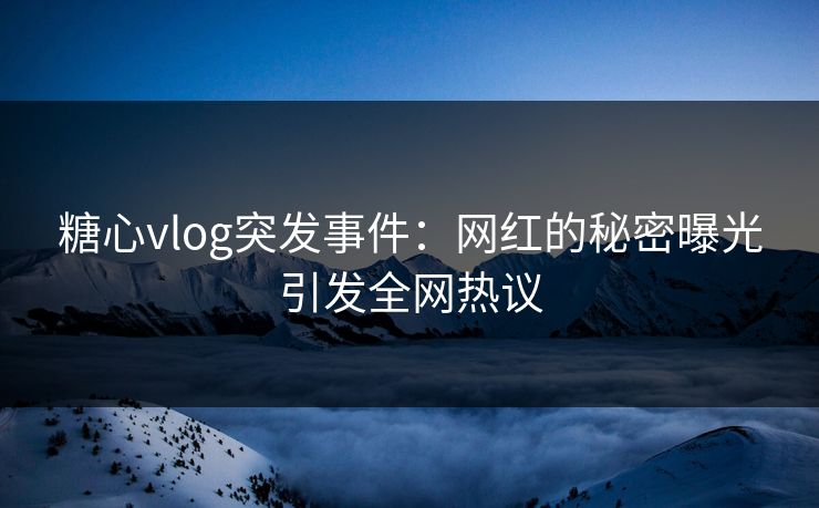 糖心vlog突发事件:网红的秘密曝光引发全网热议 糖心vlog突发事件:网红的秘密曝光引发全网热议
