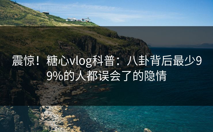 震惊！糖心vlog科普：八卦背后最少99%的人都误会了的隐情