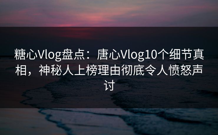 糖心Vlog盘点：唐心Vlog10个细节真相，神秘人上榜理由彻底令人愤怒声讨
