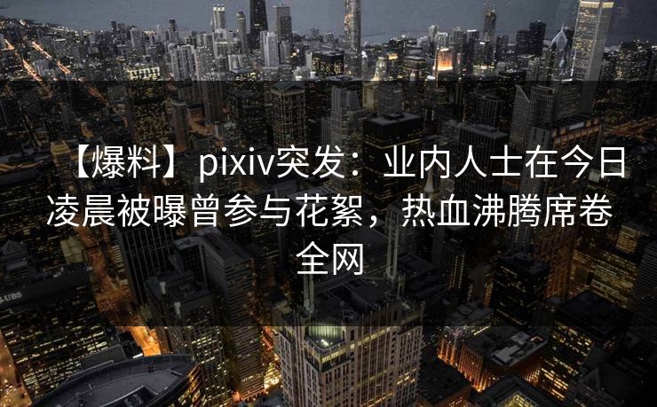 【爆料】pixiv突发：业内人士在今日凌晨被曝曾参与花絮，热血沸腾席卷全网