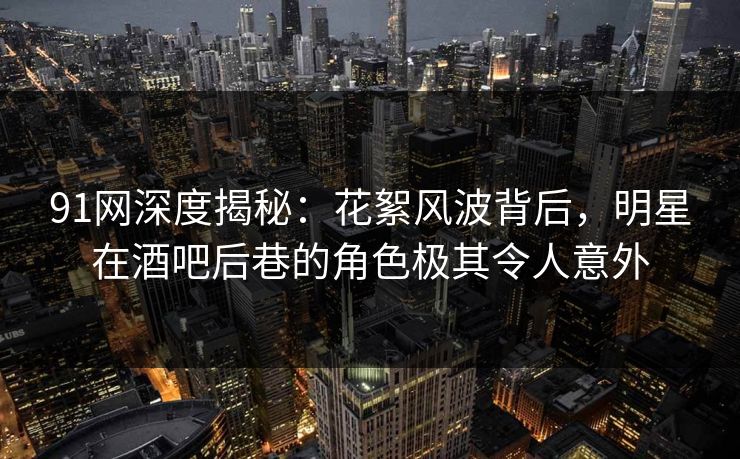 91网深度揭秘：花絮风波背后，明星在酒吧后巷的角色极其令人意外