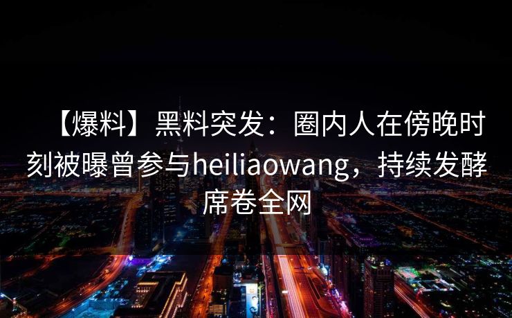【爆料】黑料突发：圈内人在傍晚时刻被曝曾参与heiliaowang，持续发酵席卷全网