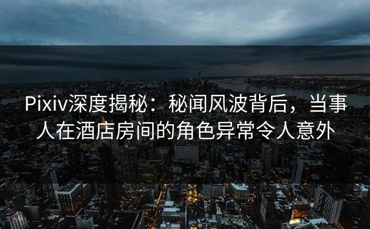 Pixiv深度揭秘：秘闻风波背后，当事人在酒店房间的角色异常令人意外