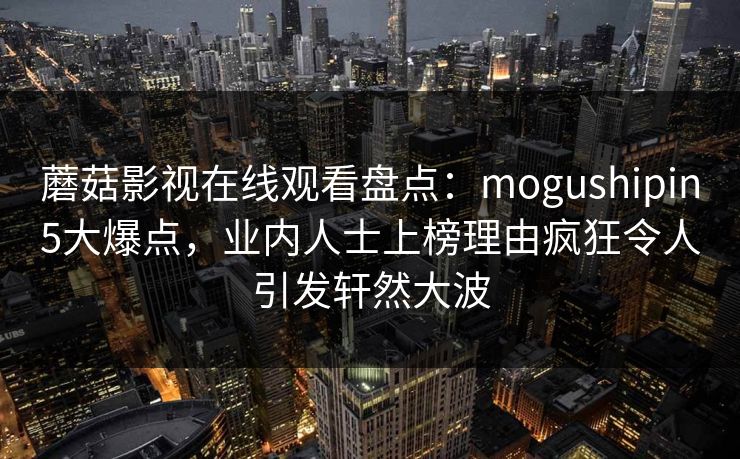 蘑菇影视在线观看盘点：mogushipin5大爆点，业内人士上榜理由疯狂令人引发轩然大波
