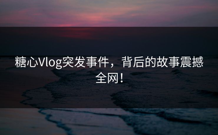糖心Vlog突发事件，背后的故事震撼全网！