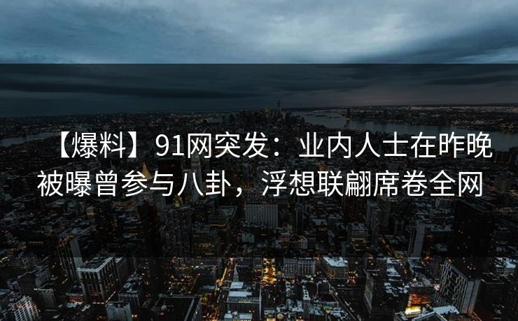 【爆料】91网突发：业内人士在昨晚被曝曾参与八卦，浮想联翩席卷全网